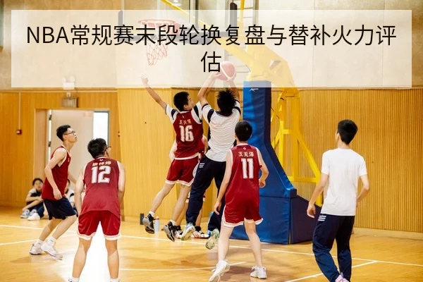 NBA常规赛末段轮换复盘与替补火力评估