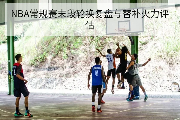 NBA常规赛末段轮换复盘与替补火力评估