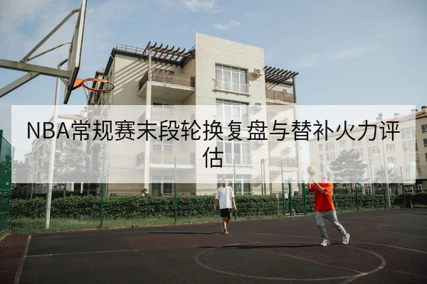 NBA常规赛末段轮换复盘与替补火力评估